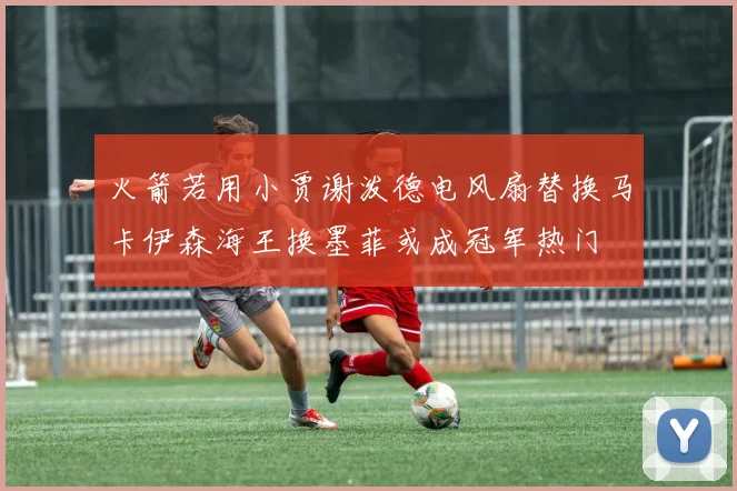 火箭若用小贾谢泼德电风扇替换马卡伊森海王换墨菲或成冠军热门