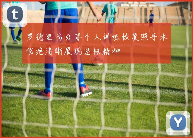 罗德里戈分享个人训练恢复照手术伤疤清晰展现坚韧精神