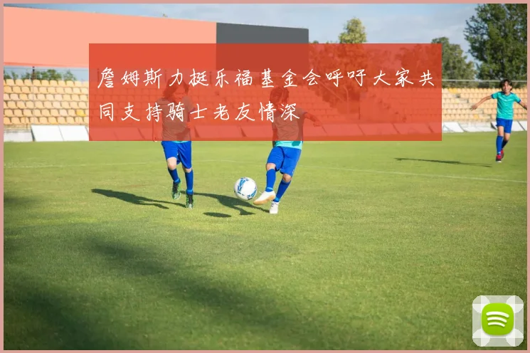 詹姆斯力挺乐福基金会呼吁大家共同支持骑士老友情深