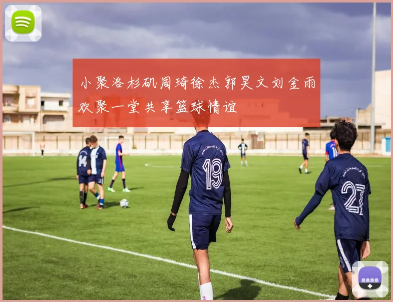 小聚洛杉矶周琦徐杰郭昊文刘金雨欢聚一堂共享篮球情谊