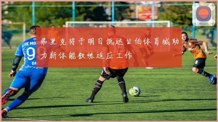 弗里克将于明日抵达甘伯体育城助力新体能教练适应工作