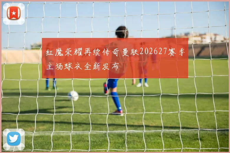 红魔荣耀再续传奇曼联202627赛季主场球衣全新发布
