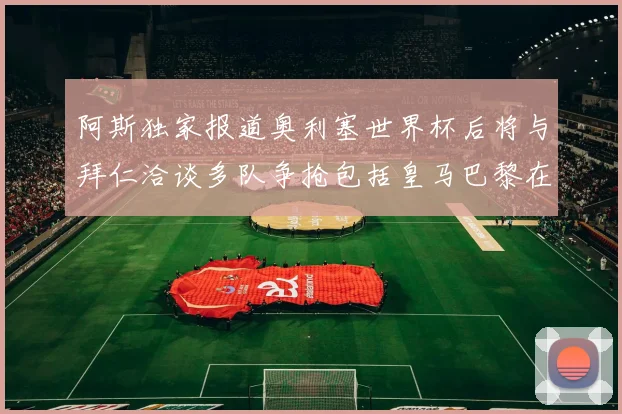 阿斯独家报道奥利塞世界杯后将与拜仁洽谈多队争抢包括皇马巴黎在内