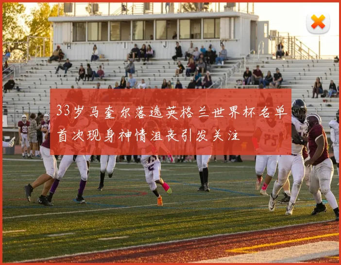 33岁马奎尔落选英格兰世界杯名单首次现身神情沮丧引发关注