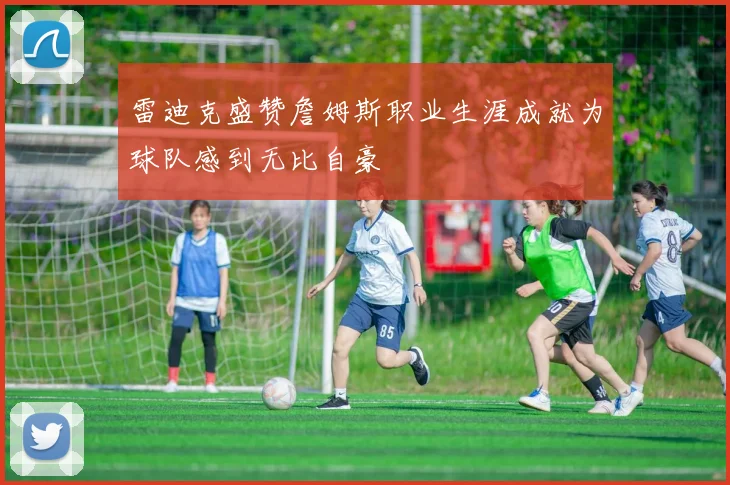 雷迪克盛赞詹姆斯职业生涯成就为球队感到无比自豪