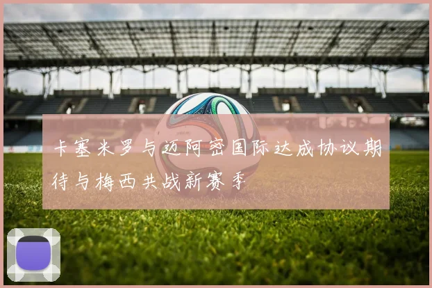 卡塞米罗与迈阿密国际达成协议期待与梅西共战新赛季