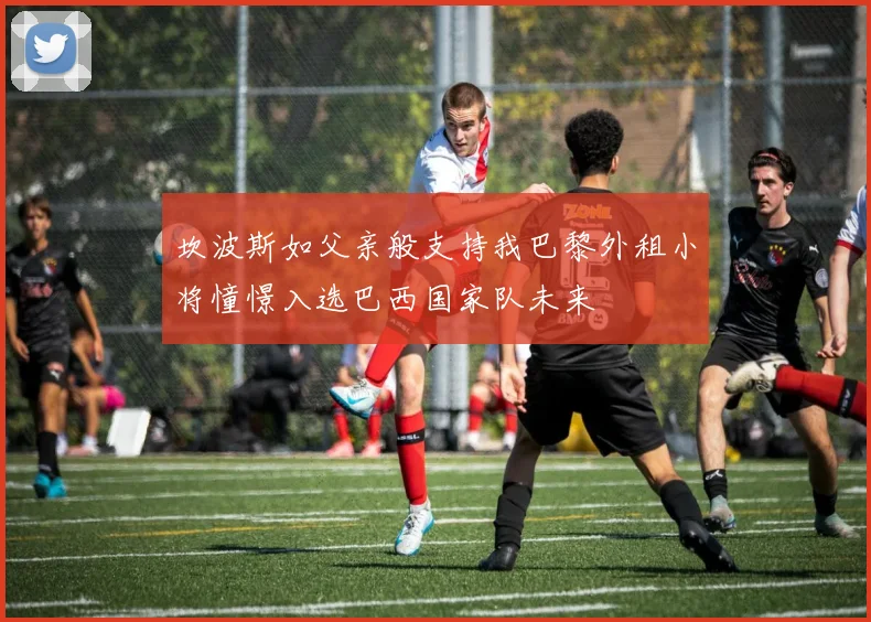 坎波斯如父亲般支持我巴黎外租小将憧憬入选巴西国家队未来