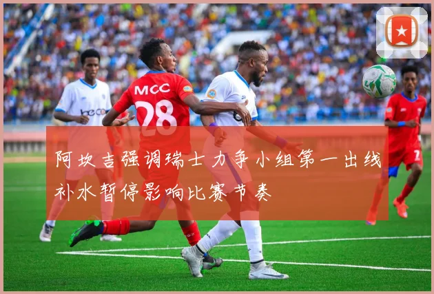 阿坎吉强调瑞士力争小组第一出线补水暂停影响比赛节奏