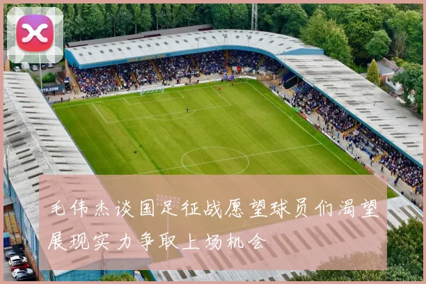 毛伟杰谈国足征战愿望球员们渴望展现实力争取上场机会
