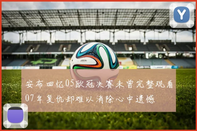 安布回忆05欧冠决赛未曾完整观看07年复仇却难以消除心中遗憾