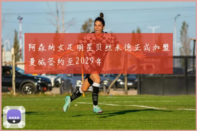 阿森纳女足明星贝丝米德正式加盟曼城签约至2029年