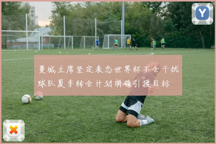 曼城主席坚定表态世界杯不会干扰球队夏季转会计划明确引援目标