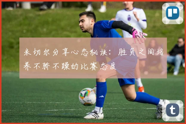 米切尔分享心态秘诀：胜负之间培养不骄不躁的比赛态度