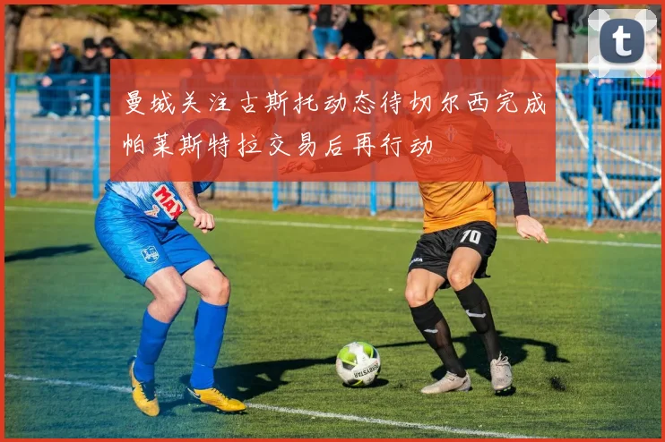 曼城关注古斯托动态待切尔西完成帕莱斯特拉交易后再行动