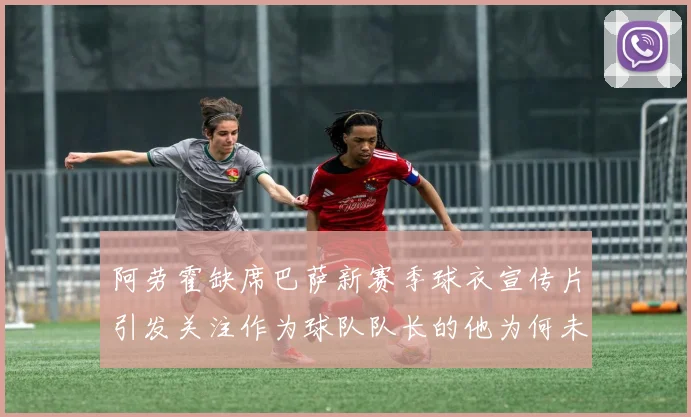 阿劳霍缺席巴萨新赛季球衣宣传片引发关注作为球队队长的他为何未现身