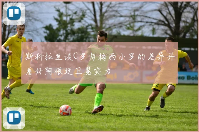 斯科拉里谈C罗与梅西小罗的差异并看好阿根廷卫冕实力