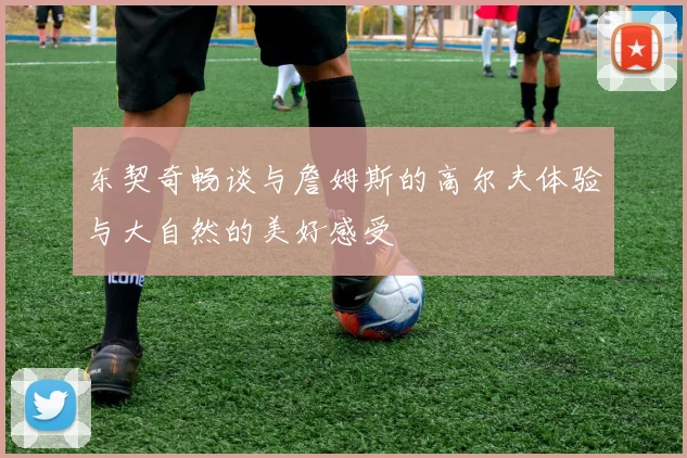 东契奇畅谈与詹姆斯的高尔夫体验与大自然的美好感受