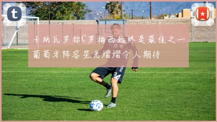 卡纳瓦罗称C罗梅西始终是最佳之一葡萄牙阵容星光熠熠令人期待